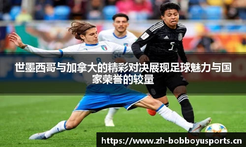 世墨西哥与加拿大的精彩对决展现足球魅力与国家荣誉的较量