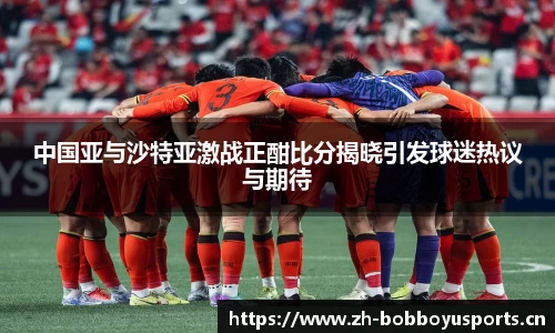 中国亚与沙特亚激战正酣比分揭晓引发球迷热议与期待